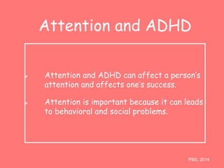 Attention and ADHD 
Attention and ADHD can affect a person’s 
attention and affects one’s success. 
Attention is important because it can leads 
to behavioral and social problems. 
PBS, 2014 
 