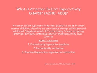 What is Attention Deficit Hyperactivity 
Disorder (ADHD, ADD)? 
Attention deficit hyperactivity disorder (ADHD) is one of the most 
common childhood disorders and can continue through adolescence and 
adulthood. Symptoms include difficulty staying focused and paying 
attention, difficulty controlling behavior, and hyperactivity (over-activity). 
ADHD 3 Subtypes 
1. Predominantly hyperactive-impulsive 
2. Predominantly inattention 
3. Combined hyperactive-impulsive and inattentive 
National Institute of Mental Health. 2014 
 