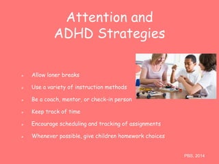 Attention and 
ADHD Strategies 
Allow loner breaks 
Use a variety of instruction methods 
Be a coach, mentor, or check-in person 
Keep track of time 
Encourage scheduling and tracking of assignments 
Whenever possible, give children homework choices 
PBS, 2014 
 