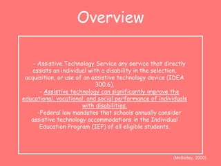 Overview 
- Assistive Technology Service any service that directly 
assists an individual with a disability in the selection, 
acquisition, or use of an assistive technology device (IDEA 
300.6). 
- Assistive technology can significantly improve the 
educational, vocational, and social performance of individuals 
with disabilities. 
-Federal law mandates that schools annually consider 
assistive technology accommodations in the Individual 
Education Program (IEP) of all eligible students. 
(McSorley, 2000) 
 