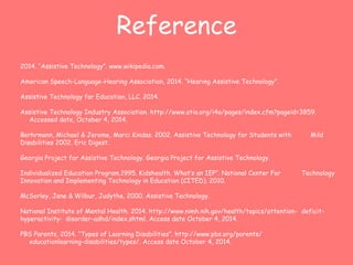 Reference 
2014. “Assistive Technology”. www.wikipedia.com. 
American Speech-Language-Hearing Association, 2014. “Hearing Assistive Technology”. 
Assistive Technology for Education, LLC. 2014. 
Assistive Technology Industry Association. http://www.atia.org/i4a/pages/index.cfm?pageid=3859. 
Accessed date, October 4, 2014. 
Berhrmann, Michael & Jerome, Marci Kindas. 2002. Assistive Technology for Students with Mild 
Disabilities 2002. Eric Digest. 
Georgia Project for Assistive Technology. Georgia Project for Assistive Technology. 
Individualized Education Program.1995. Kidshealth. What’s an IEP”. National Center For Technology 
Innovation and Implementing Technology in Education (CITED). 2010. 
McSorley, Jane & Wilbur, Judythe. 2000. Assistive Technology. 
National Institute of Mental Health. 2014. http://www.nimh.nih.gov/health/topics/attention- deficit-hyperactivity- 
disorder-adhd/index.shtml. Access date October 4, 2014. 
PBS Parents, 2014. “Types of Learning Disabilities”. http://www.pbs.org/parents/ 
educationlearning-disabilities/types/. Access date October 4, 2014. 
