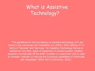 What is Assistive 
Technology? 
“The guidelines for service delivery of assistive technology (AT) are 
found in the Individuals with Disabilities Act (IDEA). IDEA defines AT in 
terms of "devices" and "services." An Assistive Technology Device is 
defined as "any item, piece of equipment or product system, whether 
acquired commercially off the shelf, modified or customized, that is used 
to increase, maintain or improve the functional capabilities of individuals 
with disabilities" (IDEA 300.5) (McSorley, 2000).“ 
 