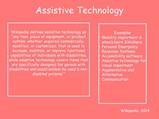 Assistive Technology 
Wikipedia defines assistive technology as 
“any item, piece of equipment, or product 
system, whether acquired commercially, 
modified, or customized, that is used to 
increase, maintain, or improve functional 
capabilities of individuals with disabilities, 
while adaptive technology covers items that 
are specifically designed for person with 
disabilities and would seldom be used b non-disabled 
persons.” 
Examples 
• Mobility impairment & 
wheelchairs &Walkers 
• Personal Emergency 
Response Systems 
• Accessibility software 
• Assistive technology for 
visual impairment 
• Augmentative and 
Alternative 
Communication 
Wikipedia, 2014 
 