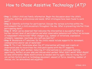How to Chose Assistive Technology (AT)? 
•Step 1: Collect child and family information. Begin the discussion about the child’s 
strengths, abilities, preferences and needs. What strategies have been found to work 
best? 
•Step 2: Identify activities for participation. Discuss the various activities within the 
environments that a child encounters throughout the day. What is preventing him/her from 
participating more? 
•Step 3: What can be observed that indicates the intervention is successful? What is 
his/her current level of participation and what observable behaviors will reflect an increase 
in independent interactions? What changes (e.g., number of initiations, expression 
attempts, responses, reactions, etc.) will you look for? 
•Step 4: Brainstorm AT solutions. Do the child’s needs include supports for movement, 
communication and/or use of materials? 
•Step 5: Try it out. Determine when the AT intervention will begin and create an 
observation plan to record how the child participates with the AT supports. 
•Step 6: Identify what worked. Selecting AT interventions is a continuous learning 
opportunity. Reflect on your plan and discuss what worked. What didn’t work? What should 
be done differently? Make modifications as needed and try again. Only by trying the AT 
can certain factors such as technology placement, amount of force, mounting, number of 
choices, etc. be determined and adjusted. 
CITEAD, 2010 
 