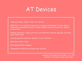 AT Devices 
Computer/laptop, tablets, iPads, AAC devices 
FREE Built-In Accessibility Features in everyday technologies, Chrome Apps & 
Extensions, adjustable Furniture/ desks, adaptive keyboards and mice, adapted 
writing tools. 
Walking assistance, ramps, grab bars, environmental controls, eye gaze, switches, 
and so much more! 
Voice Recognition Software: Speech-to-text Software 
QR Codes and Bar Codes 
Refreshable Braille Displays 
Communication Boards and among other devices! 
Assistive Technology for Education, LLC, 2014 
Assisted Technology Industry Association 
 
