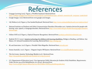 References Cengage Learning (2015). Figure 4: WinMini keyboard. Retrieved from
http://college.cengage.com/education/resources/res_prof/students/spec_ed/tech_resources/alt_computer_iando.html
 Google Images. (n.d.) Retrieved from www.google.com/images.
 Lily Walters (n.d.) Figure 5: One handed Keyboard. Retrieved from http://www.onehandedkeyboard.com/maltron.html
 National Institute on Deafness and Other Communication Disorders (December 2011). Assistive devices for people with
hearing, voice, speech, or language disorders. Retrieved from http://www.nidcd.nih.gov/health/hearing/pages/assistive-
devices.aspx
 Online OCR (n.d.) Figure 3: Optical Character Recognition. Retrieved from products.softsolutionslimited.com
 Raskind, M. H. (2000). Assistive technology for children with learning disabilities. Bridges to Reading, 2nd Edition. San
Mateo, CA: Schwab Foundation for Learning. Retrieved from http://frostig.org/
 RL and Associates. (n.d.) Figure 2: Portable Video Magnifier. Retrieved from www.rla.com
 Senses Australia. (n.d.). Figure 1: Diagram Inspiro FM System. Retrieved from www.deafblindinformation.org.au
 The Iris Center. Assistive Technology Module (n.d.). Retrieved from
http://iris.peabody.vanderbilt.edu/module/at/cwrap/#content
 U.S. Department of Education (2010). Free Appropriate Public Education for Students With Disabilities: Requirements
Under Section 504 of the Rehabilitation Act of 1973. Retrieved from
http://www2.ed.gov/about/offices/list/ocr/docs/edlite-FAPE504.html#reproduction
 