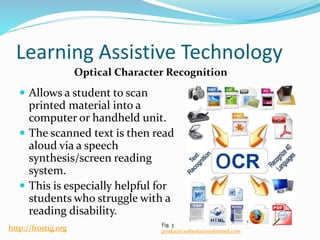 Learning Assistive Technology
 Allows a student to scan
printed material into a
computer or handheld unit.
 The scanned text is then read
aloud via a speech
synthesis/screen reading
system.
 This is especially helpful for
students who struggle with a
reading disability.
Optical Character Recognition
Fig. 3
products.softsolutionslimited.comhttp://frostig.org
 