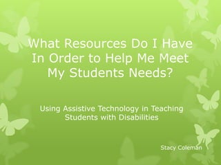 What Resources Do I Have In Order to Help Me Meet My Students Needs? Using Assistive Technology in Teaching Students with Disabilities Stacy Coleman 