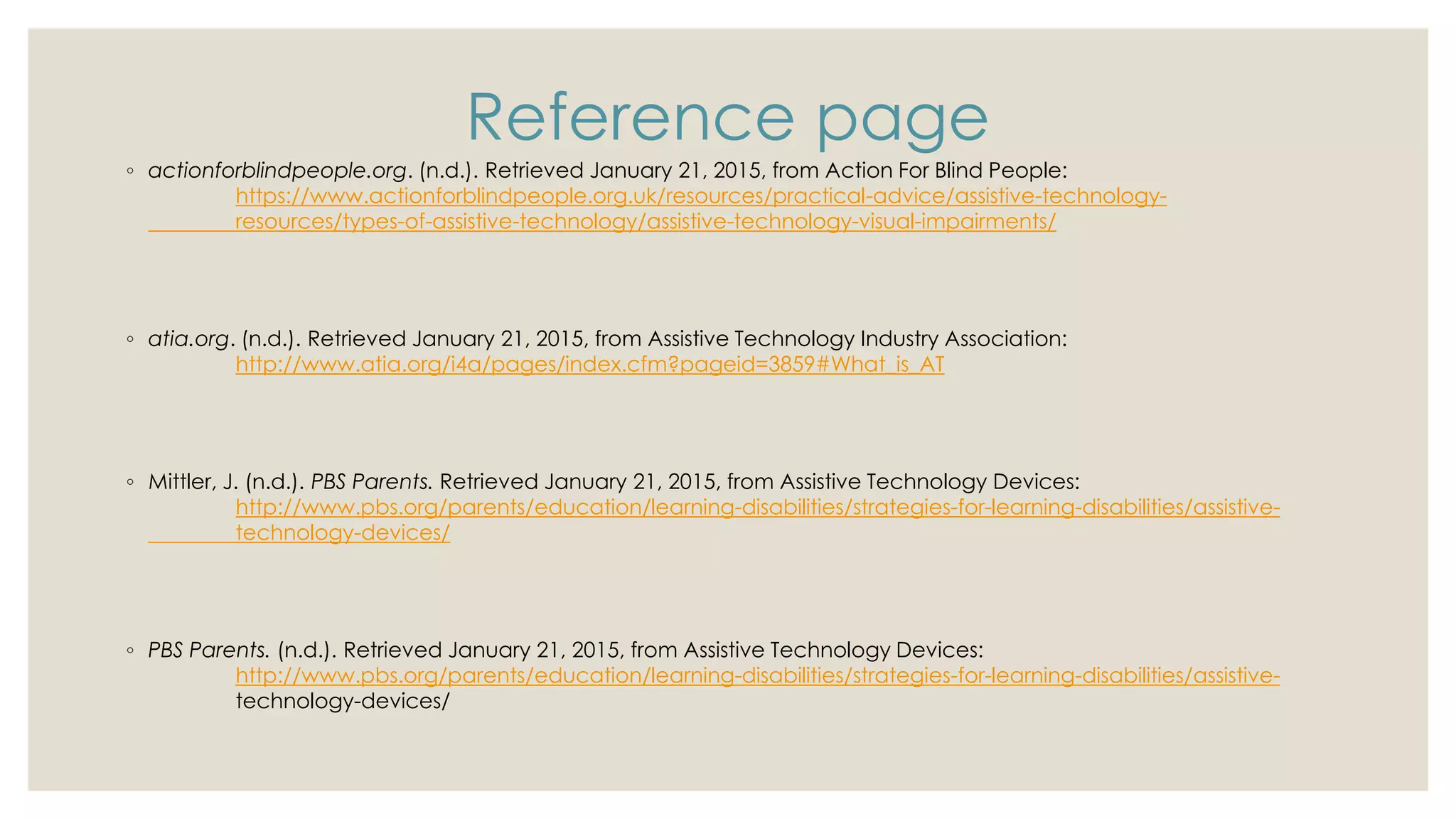 Reference page
◦ actionforblindpeople.org. (n.d.). Retrieved January 21, 2015, from Action For Blind People:
https://www.actionforblindpeople.org.uk/resources/practical-advice/assistive-technology-
resources/types-of-assistive-technology/assistive-technology-visual-impairments/
◦ atia.org. (n.d.). Retrieved January 21, 2015, from Assistive Technology Industry Association:
http://www.atia.org/i4a/pages/index.cfm?pageid=3859#What_is_AT
◦ Mittler, J. (n.d.). PBS Parents. Retrieved January 21, 2015, from Assistive Technology Devices:
http://www.pbs.org/parents/education/learning-disabilities/strategies-for-learning-disabilities/assistive-
technology-devices/
◦ PBS Parents. (n.d.). Retrieved January 21, 2015, from Assistive Technology Devices:
http://www.pbs.org/parents/education/learning-disabilities/strategies-for-learning-disabilities/assistive-
technology-devices/
 