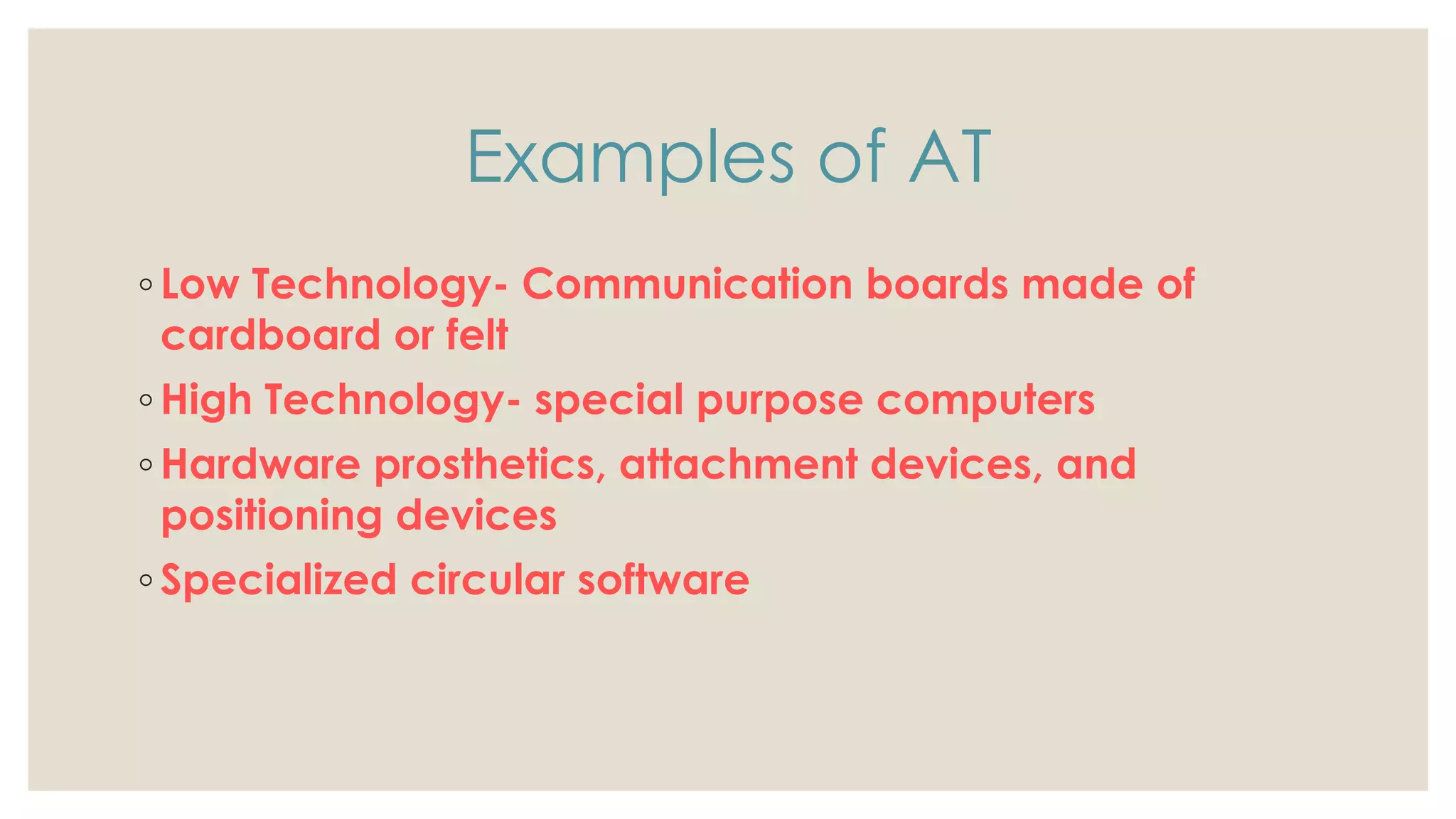 Examples of AT
◦ Low Technology- Communication boards made of
cardboard or felt
◦ High Technology- special purpose computers
◦ Hardware prosthetics, attachment devices, and
positioning devices
◦ Specialized circular software
 