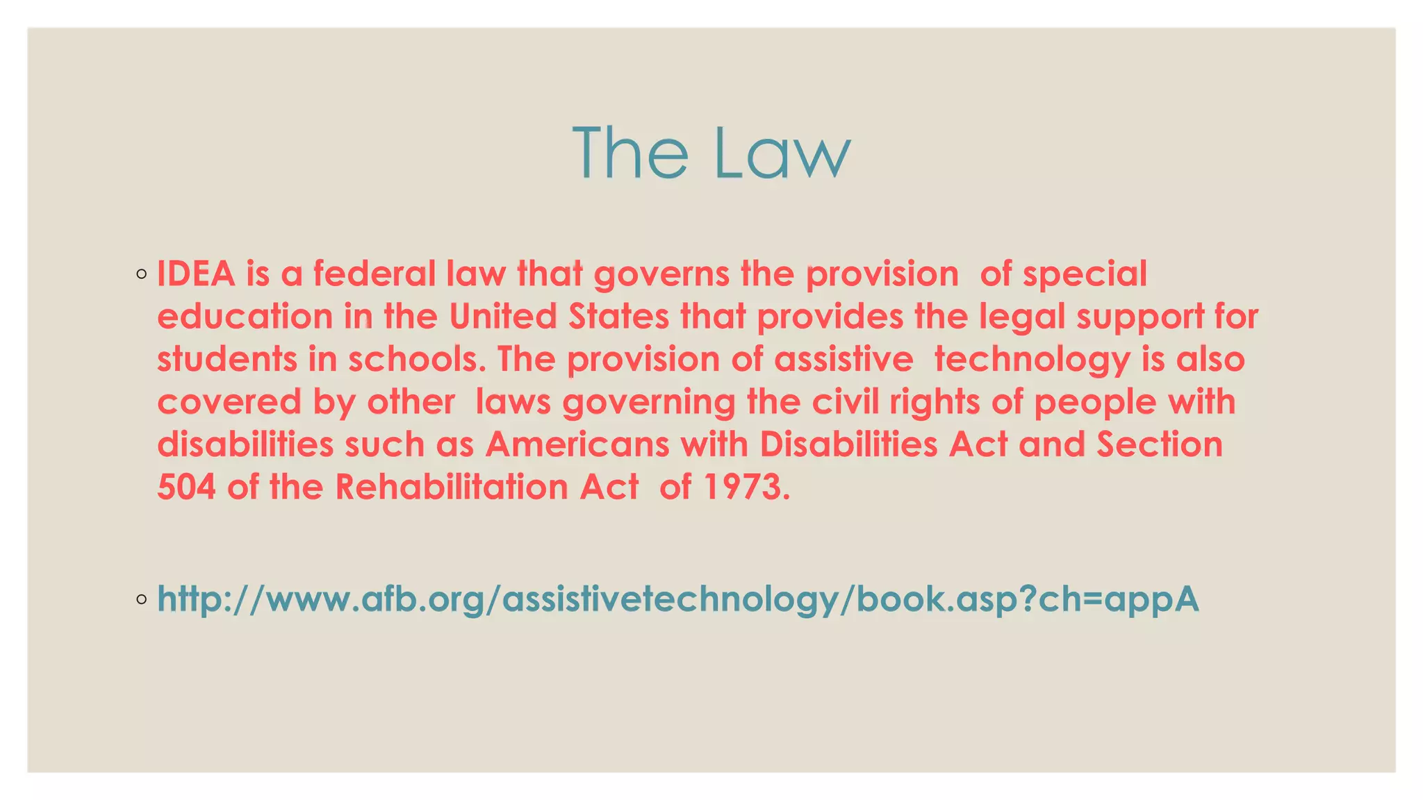 The Law
◦ IDEA is a federal law that governs the provision of special
education in the United States that provides the legal support for
students in schools. The provision of assistive technology is also
covered by other laws governing the civil rights of people with
disabilities such as Americans with Disabilities Act and Section
504 of the Rehabilitation Act of 1973.
◦ http://www.afb.org/assistivetechnology/book.asp?ch=appA
 