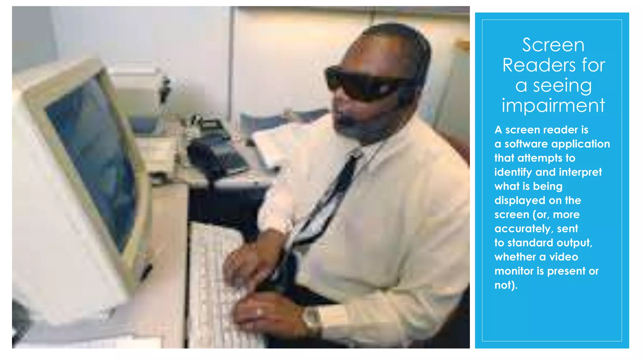 Screen
Readers for
a seeing
impairment
A screen reader is
a software application
that attempts to
identify and interpret
what is being
displayed on the
screen (or, more
accurately, sent
to standard output,
whether a video
monitor is present or
not).
 