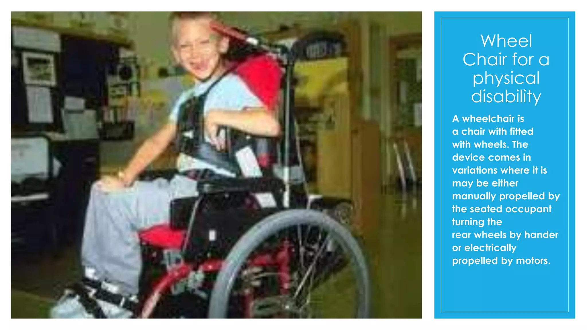 Wheel
Chair for a
physical
disability
A wheelchair is
a chair with fitted
with wheels. The
device comes in
variations where it is
may be either
manually propelled by
the seated occupant
turning the
rear wheels by hander
or electrically
propelled by motors.
 