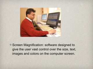 Screen Magnification: software designed to
give the user vast control over the size, text,
images and colors on the computer screen.
 