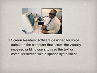 Screen Readers: software designed for voice
output on the computer that allows the visually
impaired or blind users to read the text or
computer screen with a speech synthesizer.
 
