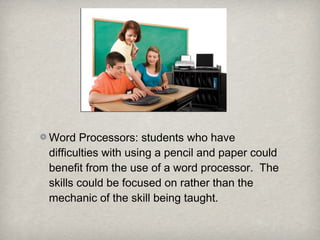 Word Processors: students who have
difficulties with using a pencil and paper could
benefit from the use of a word processor. The
skills could be focused on rather than the
mechanic of the skill being taught.
 