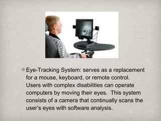 Eye-Tracking System: serves as a replacement
for a mouse, keyboard, or remote control.
Users with complex disabilities can operate
computers by moving their eyes. This system
consists of a camera that continually scans the
user’s eyes with software analysis.
 