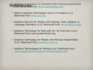 References:Assistive Technology For Students With Hearing Impairments
(n.d.) Retrieved from www.sped.wikidot.com
What is Assistive Technology? How is it Funded (n.d.)
Retrieved from www.atia.org
Assistive Devices for People with Hearing, Voice, Speech, or
Language Disorders (n.d.) Retrieved from www.nidcd.nih.gov
Assistive Technology for Kids with LD: An Overview (n.d.)
Retrieved from www.greatschools.org
Assistive Technology for People with Physical Impairments
(n.d.) Retrieved from www.gmc-uk.org
Assistive Technologies for Writing (n.d.) Retrieved from
www.assistivetechnologyforwriting.blogspot.com
 