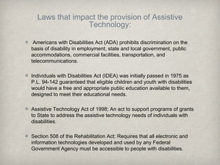 Laws that impact the provision of Assistive
Technology:
Americans with Disabilities Act (ADA) prohibits discrimination on the
basis of disability in employment, state and local government, public
accommodations, commercial facilities, transportation, and
telecommunications.
Individuals with Disabilities Act (IDEA) was initially passed in 1975 as
P.L. 94-142 guaranteed that eligible children and youth with disabilities
would have a free and appropriate public education available to them,
designed to meet their educational needs.
Assistive Technology Act of 1998; An act to support programs of grants
to State to address the assistive technology needs of individuals with
disabilities.
Section 508 of the Rehabilitation Act: Requires that all electronic and
information technologies developed and used by any Federal
Government Agency must be accessible to people with disabilities.
 