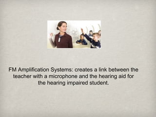 FM Amplification Systems: creates a link between the
teacher with a microphone and the hearing aid for
the hearing impaired student.
 