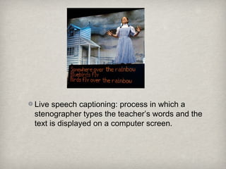 Live speech captioning: process in which a
stenographer types the teacher’s words and the
text is displayed on a computer screen.
 