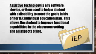 Assistive Technology is any software,
device, or item used to help a student
with a disability to meet the goals in his
or her IEP, individual education plan. This
allows the student to improve functional
capabilities in the classroom setting
and all aspects of life.
 