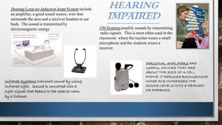 HEARING
IMPAIRED
PERSONAL AMPLIFIERS ARE
USEFUL DEVICES THAT ARE
ABOUT THE SIZE OF A CELL
PHONE. IT REDUCES BACKGROUND
NOISE AND INCREASES THE
SOUND LEVELS INTO A HEADSET
OR EARBUDS.
Hearing Loop (or induction loop) System include
an amplifier, a good sound source, wire that
surrounds the area and a receiver headset or ear
buds. The sound is transmitted by
electromagnetic energy. FM Systems amplify sounds by transmitting
radio signals. This is most often used in the
classroom where the teacher wears a small
microphone and the students wears a
receiver.
Infrared Systems transmit sound by using
infrared light. Sound is converted into a
light signal that beams to the receiver worn
by a listener.
 