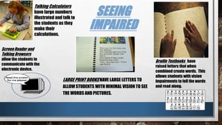 SEEING
IMPAIRED
LARGE PRINT BOOKS HAVE LARGE LETTERS TO
ALLOW STUDENTS WITH MINIMAL VISION TO SEE
THE WORDS AND PICTURES.
Braille Textbooks have
raised letters that when
combined create words. This
allows students with vision
impairments to fell the words
and read along.
Talking Calculators
have large numbers
illustrated and talk to
the students as they
make their
calculations.
Screen Reader and
Talking Browsers
allow the students to
communicate with the
electronic device.
 