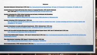 References
Alternative Keyboards. Retrieved June 8, 2015, from http://www.gateway2at.org/page.php?page_ID=3&gen_ID=12&mensub_ID=4&submen_ID=1&AtDet_ID=20
Assistive Devices for People with Hearing, Voice, Speech, or Language Disorders. (2014, July 03). Retrieved
June 7, 2015, from http://www.nidcd.nih.gov/health/hearing/pages/assistive-devices.aspx
Assistive Technology Act of 2004: Putting Technology into the Hands of Individuals with Disabilities.
(2004, October 7). Retrieved June 7, 2015, from
http://archives.republicans.edlabor.house.gov/archive/issues/108th/education/at/ billsummary.htm
Assistive Technology (2015). Retrieved June 7, 2015, from
http://iris.peabody.vanderbilt.edu/module/at/cresource/what-should-ms-adelaide-know-about- assistive-technology-and-how-it-is-used-by-students-with
disabilities/at_02/#content
Assistive Technologies for people with physical impairments. (2015). Retrieved June 7, 2015, from
http://www.gmc-uk.org/accessibility/assistive_technologies/physical_impairments.asp
Books for All: Accessible Curriculum Materials for Pupils with Additional Support Needs. (2007, June 5). Retrieved June 8, 2015, from
http://www.gov.scot/Publications/2007/06/05081600/10
Cerebral Palsy Multimodality Treatment. (2014, June 3). Retrieved June 8, 2015, from https://cerebralpalsytreatmentindia.wordpress.com/2014/06/03/cerebral-palsy-
multimodality-treatment/
Ellen-Using Assistive Technology. (2007, August 2). Retrieved on June 7, 2015, from
https://www.youtube.com/watch?feature=player_detailpage&v=fAdEOXD9Tvk
Harris Communications. (2015). Retrieved June 8, 2015, from http://www.harriscomm.com/media/catalog/category/WS-PKTD1-E14.jpg
 