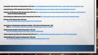 Learning Ally. (2013, October 23). Retrieved June 8, 2015, from http://learningally.tumblr.com/post/34210749712/pass-me-the-earbud-mate-leslie-dyslexic-shows
Learning Resources. (2015). Retrieved June 8, 2015, from http://www.learningresources.com/category/subject/math/manipulatives.do?nType=1
Sennheiser Set 830 Infrared. (2015). Retrieved June 8, 2015, from https://www.activeforever.com/content/images/thumbs/0037653_sennheiser-set-830-infrared-tv
-wireless-listening-headphones.jpeg
Screen Reading and Talking Browsers (2013). Retrieved June 8, 2015, from http://www.snow.idrc.ocad.ca/content/screen-readers-and-talking-browsers
Smartpen. (2013). Retrieved June 7, 2015, from
http://specialedpost.org/wpcontent/uploads/2014/03/smartpen.jpg
Special Needs: Providing Support and Respect to Families. (2013, January 23) Retrieved June 7, 2015,
from http://www.herscoop.com/posts/special-needs-providing-support-respect-to-families/
Talking Scientific Calculator. (2015). Retrieved June 7, 2015, from
http://www.karishmaenterprises.com/Talking_Scientific_Calculator.htm
Using an Induction Loop Setup. (2011). Retrieved June 8,2015, from https://thehearingprofessionals.files.wordpress.com/2011/11/personal-loop.jpg
World Braille Day. (2011, January 3). Retrieved June 7, 2015, from
http://acelebrationofwomen.org/2011/01/world-braille-day-celebrate-january-4-2011/
 