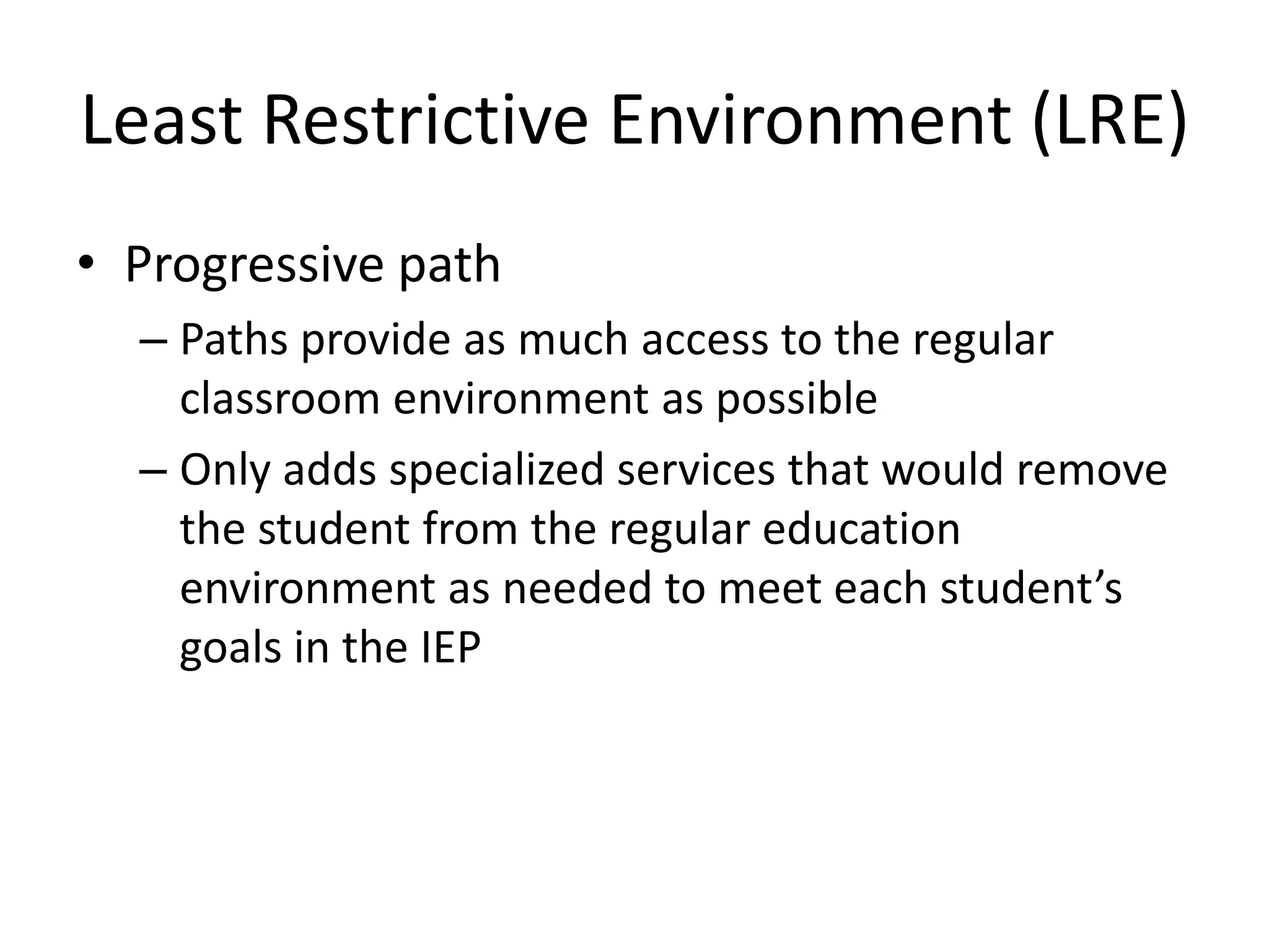 Least Restrictive Environment (LRE)Progressive path Paths provide as much access to the regular classroom environment as possibleOnly adds specialized services that would remove the student from the regular education environment as needed to meet each student’s goals in the IEP