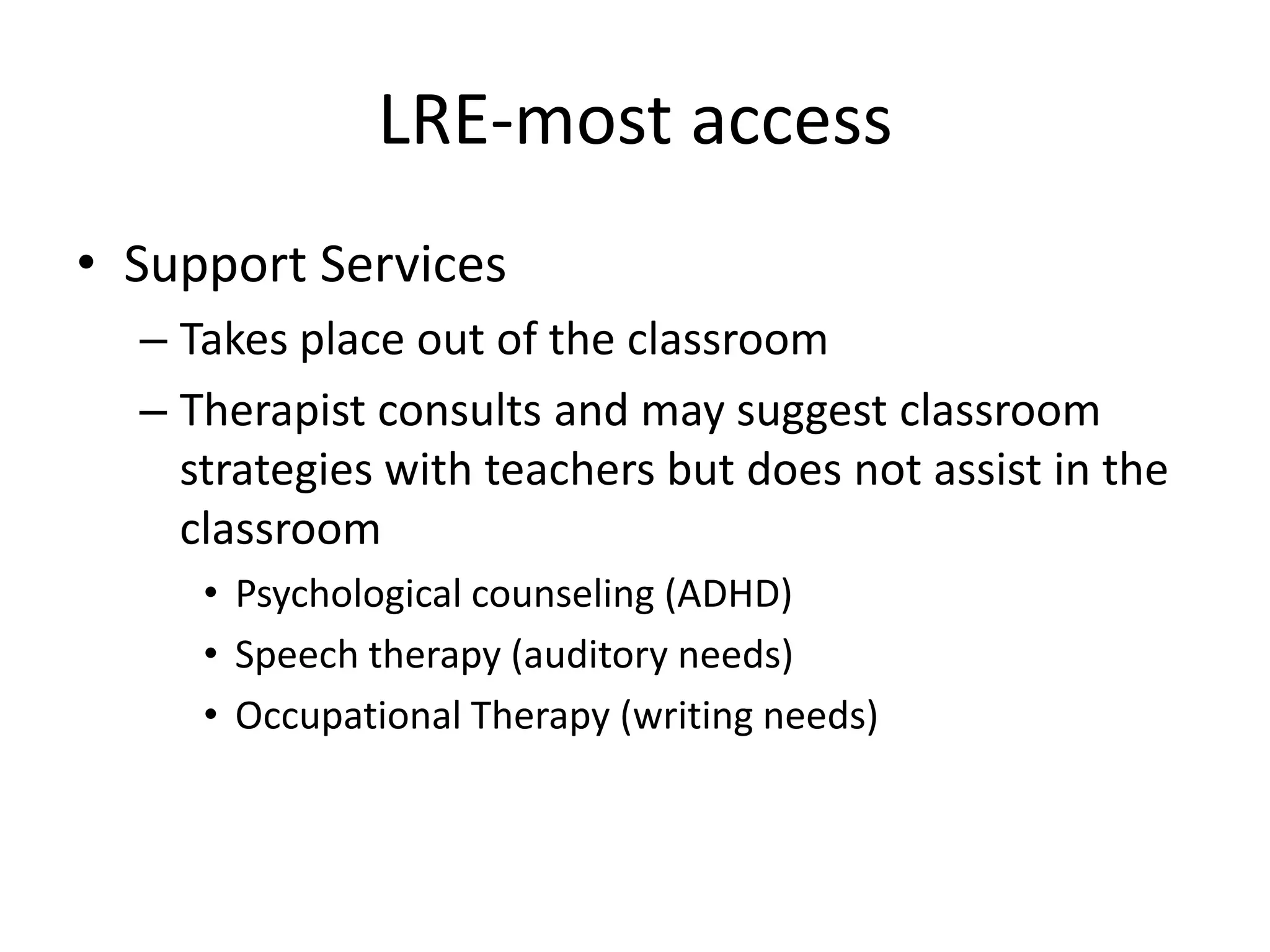 LRE-most accessSupport ServicesTakes place out of the classroomTherapist consults and may suggest classroom strategies with teachers but does not assist in the classroomPsychological counseling (ADHD)Speech therapy (auditory needs)Occupational Therapy (writing needs)