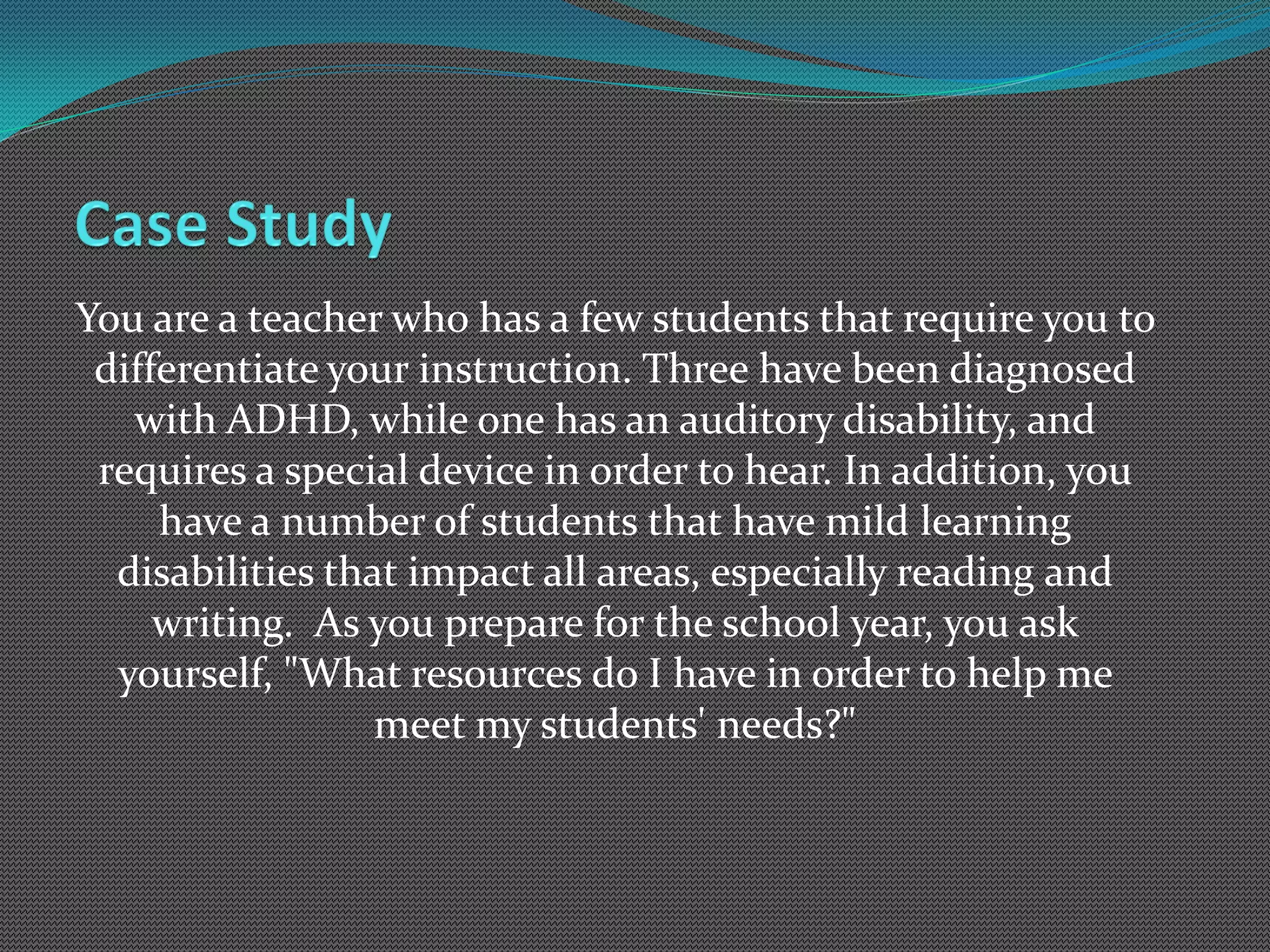 You are a teacher who has a few students that require you to
 differentiate your instruction. Three have been diagnosed
   with ADHD, while one has an auditory disability, and
 requires a special device in order to hear. In addition, you
     have a number of students that have mild learning
  disabilities that impact all areas, especially reading and
     writing. As you prepare for the school year, you ask
  yourself, "What resources do I have in order to help me
                  meet my students' needs?"
 