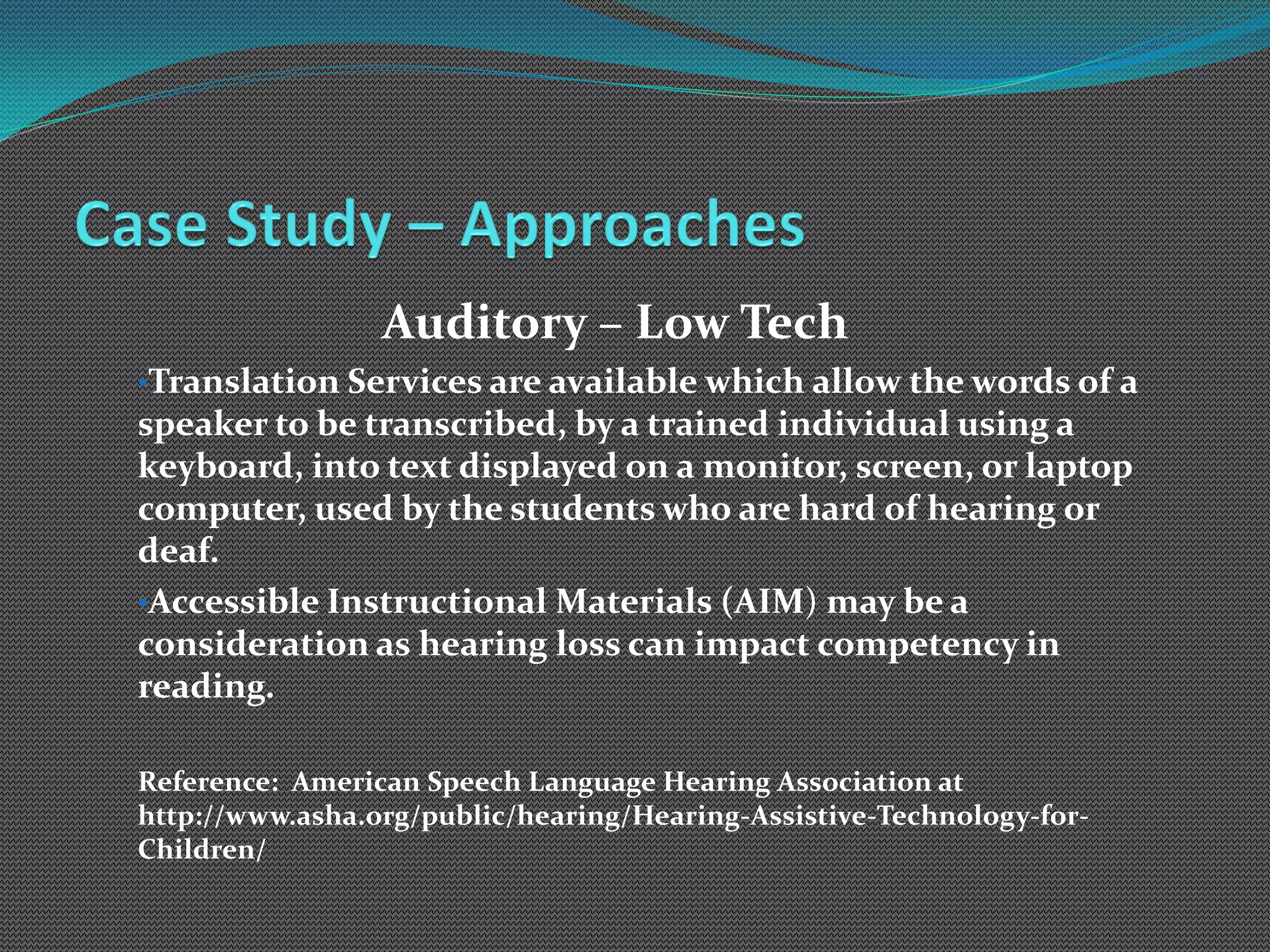 Auditory – Low Tech
•Translation Services are available which allow the words of a
speaker to be transcribed, by a trained individual using a
keyboard, into text displayed on a monitor, screen, or laptop
computer, used by the students who are hard of hearing or
deaf.
•Accessible Instructional Materials (AIM) may be a
consideration as hearing loss can impact competency in
reading.

Reference: American Speech Language Hearing Association at
http://www.asha.org/public/hearing/Hearing-Assistive-Technology-for-
Children/
 