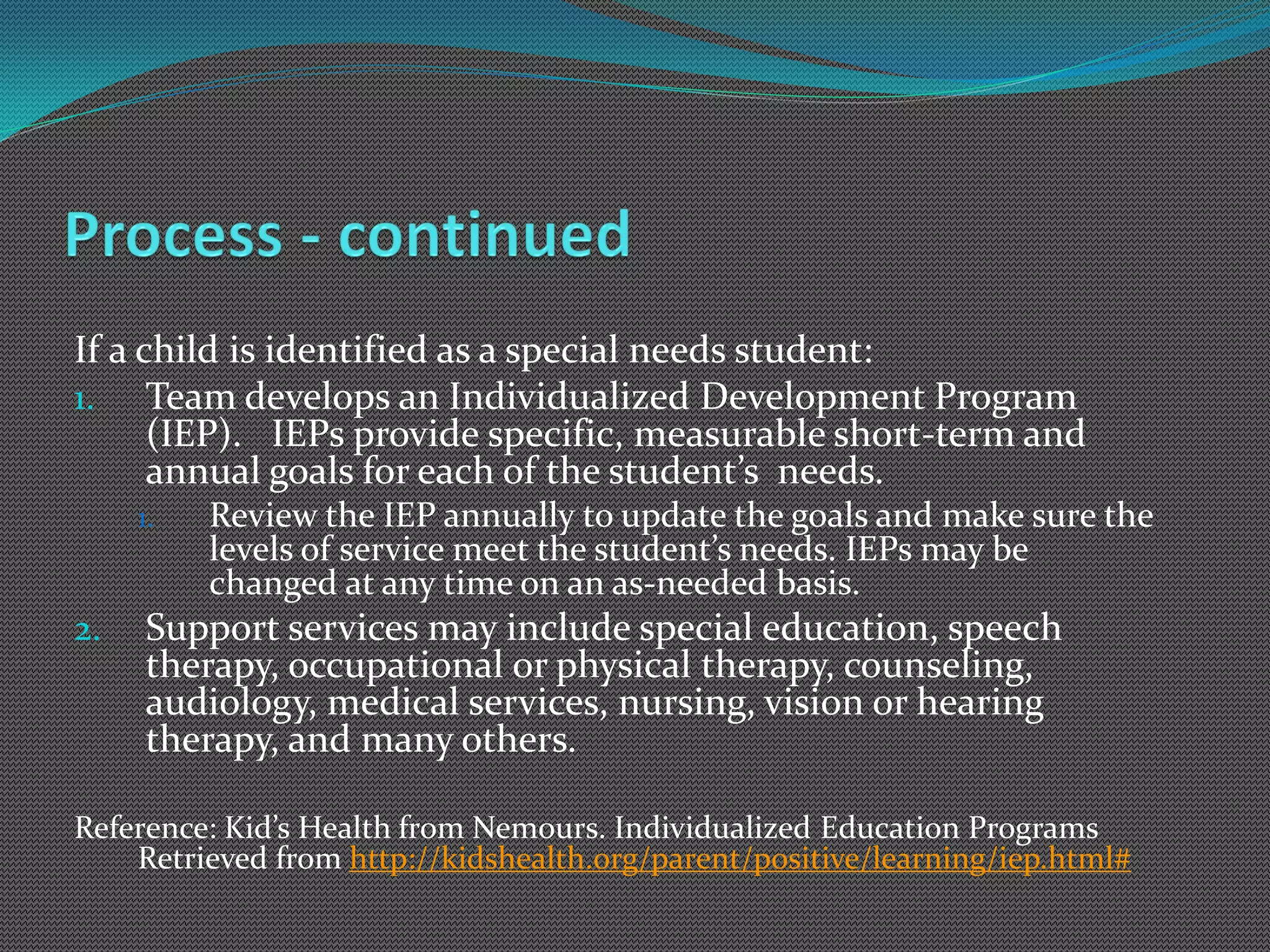 If a child is identified as a special needs student:
1. Team develops an Individualized Development Program
      (IEP). IEPs provide specific, measurable short-term and
      annual goals for each of the student’s needs.
     1.   Review the IEP annually to update the goals and make sure the
          levels of service meet the student’s needs. IEPs may be
          changed at any time on an as-needed basis.
2.   Support services may include special education, speech
     therapy, occupational or physical therapy, counseling,
     audiology, medical services, nursing, vision or hearing
     therapy, and many others.

Reference: Kid’s Health from Nemours. Individualized Education Programs
    Retrieved from http://kidshealth.org/parent/positive/learning/iep.html#
 