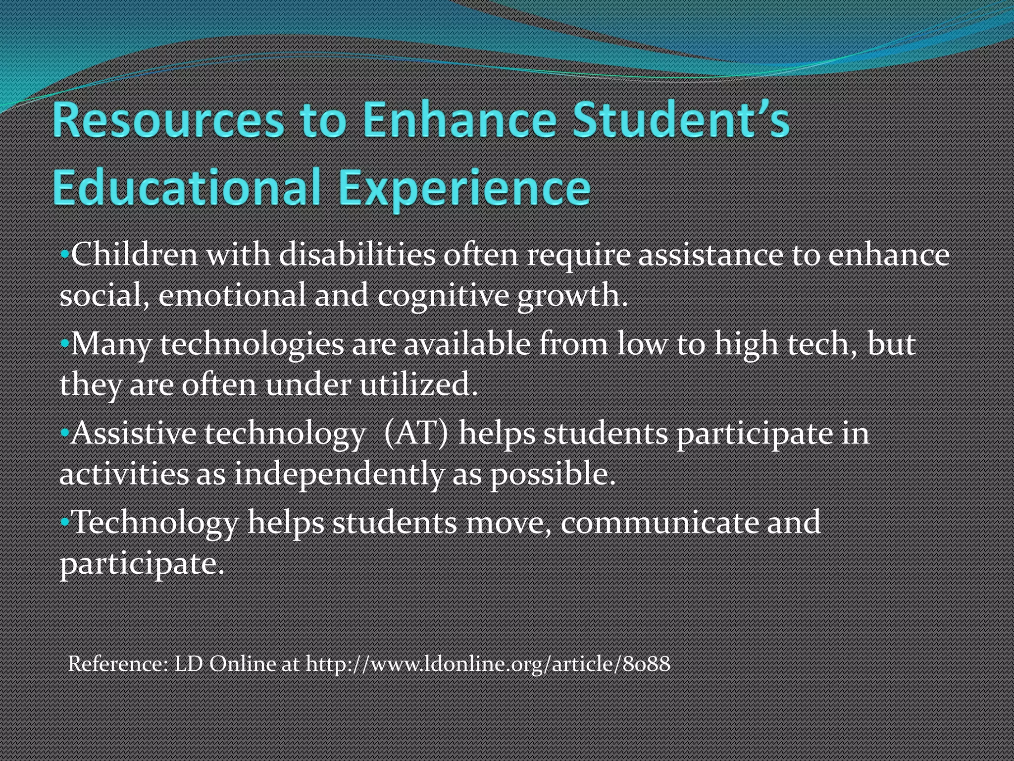 •Children with disabilities often require assistance to enhance
social, emotional and cognitive growth.
•Many technologies are available from low to high tech, but
they are often under utilized.
•Assistive technology (AT) helps students participate in
activities as independently as possible.
•Technology helps students move, communicate and
participate.

Reference: LD Online at http://www.ldonline.org/article/8088
 