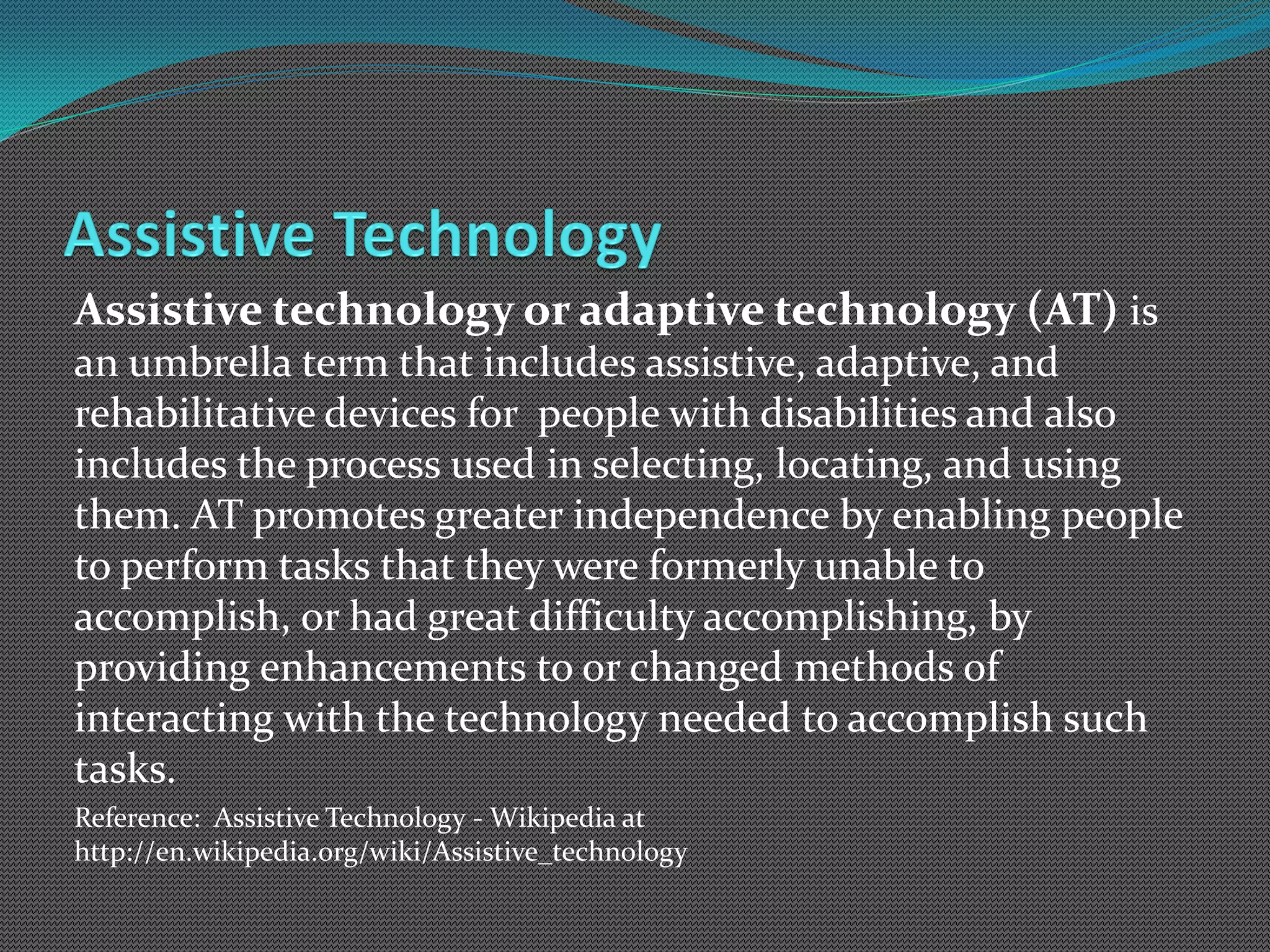 Assistive technology or adaptive technology (AT) is
an umbrella term that includes assistive, adaptive, and
rehabilitative devices for people with disabilities and also
includes the process used in selecting, locating, and using
them. AT promotes greater independence by enabling people
to perform tasks that they were formerly unable to
accomplish, or had great difficulty accomplishing, by
providing enhancements to or changed methods of
interacting with the technology needed to accomplish such
tasks.
Reference: Assistive Technology - Wikipedia at
http://en.wikipedia.org/wiki/Assistive_technology
 