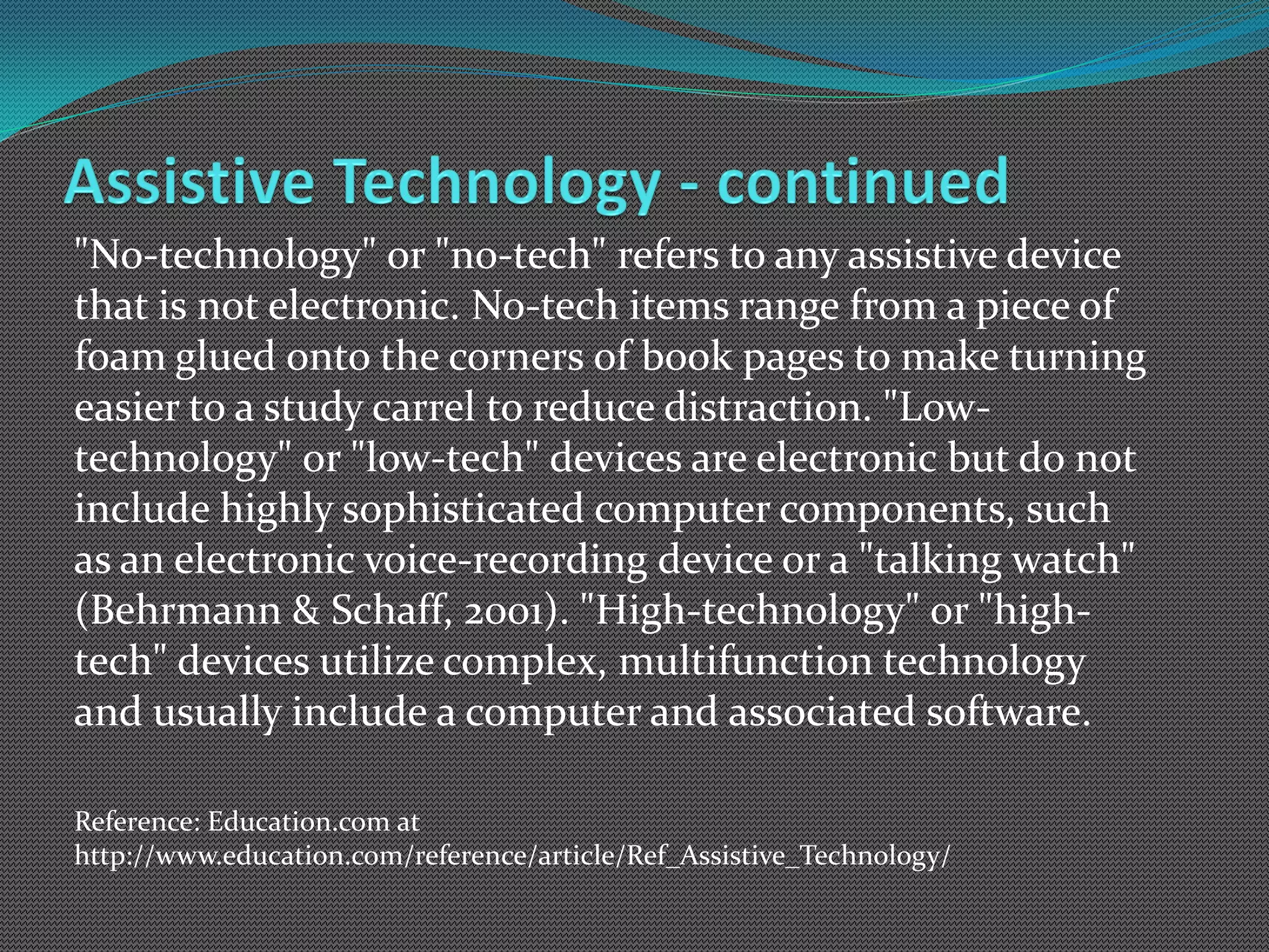 "No-technology" or "no-tech" refers to any assistive device
that is not electronic. No-tech items range from a piece of
foam glued onto the corners of book pages to make turning
easier to a study carrel to reduce distraction. "Low-
technology" or "low-tech" devices are electronic but do not
include highly sophisticated computer components, such
as an electronic voice-recording device or a "talking watch"
(Behrmann & Schaff, 2001). "High-technology" or "high-
tech" devices utilize complex, multifunction technology
and usually include a computer and associated software.

Reference: Education.com at
http://www.education.com/reference/article/Ref_Assistive_Technology/
 