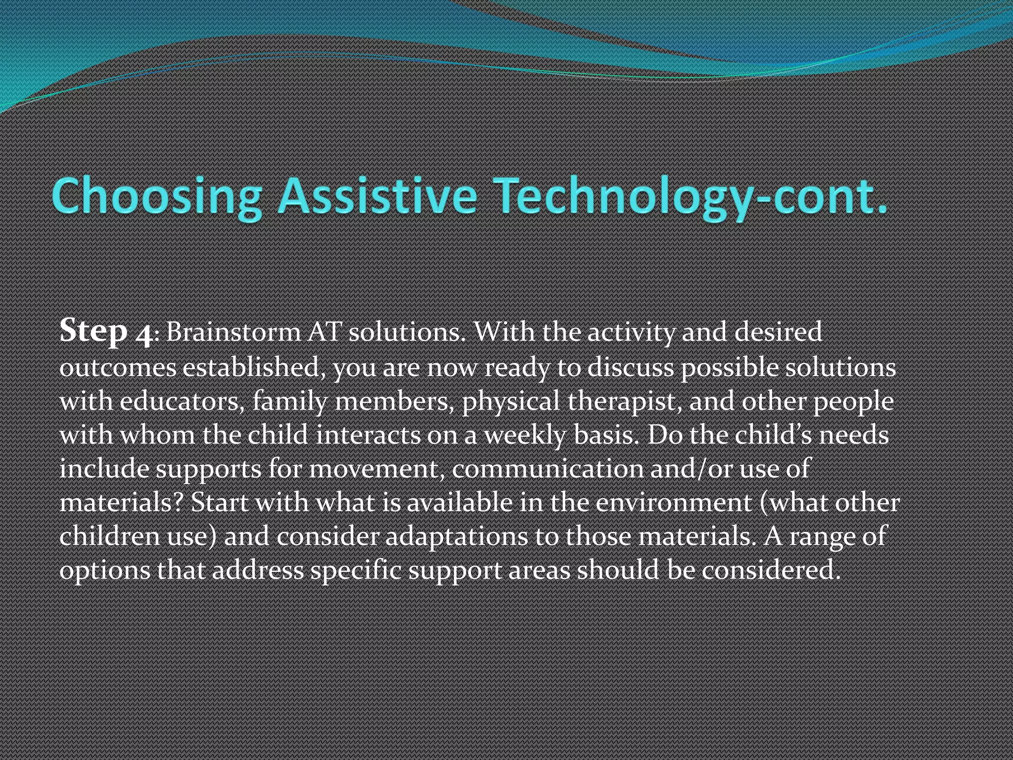 Step 4: Brainstorm AT solutions. With the activity and desired
outcomes established, you are now ready to discuss possible solutions
with educators, family members, physical therapist, and other people
with whom the child interacts on a weekly basis. Do the child’s needs
include supports for movement, communication and/or use of
materials? Start with what is available in the environment (what other
children use) and consider adaptations to those materials. A range of
options that address specific support areas should be considered.
 