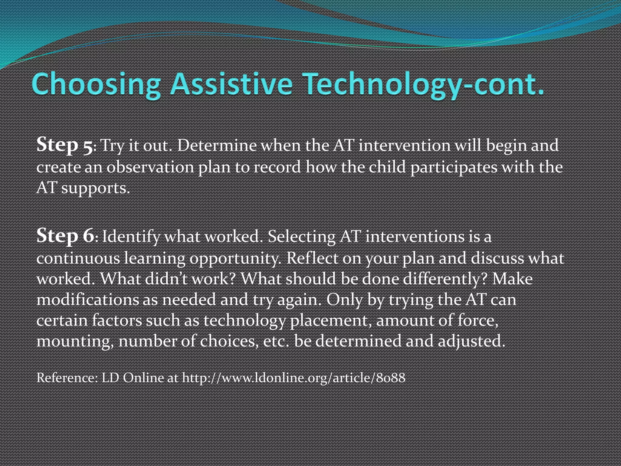 Step 5: Try it out. Determine when the AT intervention will begin and
create an observation plan to record how the child participates with the
AT supports.

Step 6: Identify what worked. Selecting AT interventions is a
continuous learning opportunity. Reflect on your plan and discuss what
worked. What didn’t work? What should be done differently? Make
modifications as needed and try again. Only by trying the AT can
certain factors such as technology placement, amount of force,
mounting, number of choices, etc. be determined and adjusted.

Reference: LD Online at http://www.ldonline.org/article/8088
 
