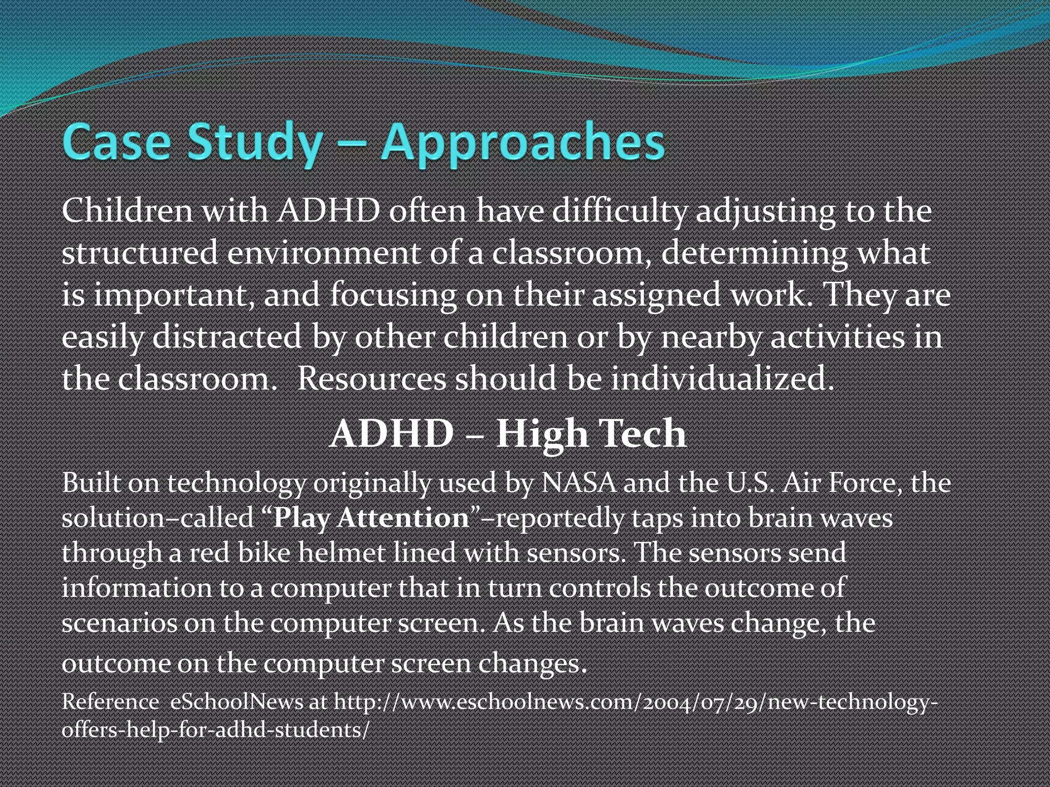 Children with ADHD often have difficulty adjusting to the
structured environment of a classroom, determining what
is important, and focusing on their assigned work. They are
easily distracted by other children or by nearby activities in
the classroom. Resources should be individualized.
                       ADHD – High Tech
Built on technology originally used by NASA and the U.S. Air Force, the
solution–called “Play Attention”–reportedly taps into brain waves
through a red bike helmet lined with sensors. The sensors send
information to a computer that in turn controls the outcome of
scenarios on the computer screen. As the brain waves change, the
outcome on the computer screen changes.
Reference eSchoolNews at http://www.eschoolnews.com/2004/07/29/new-technology-
offers-help-for-adhd-students/
 