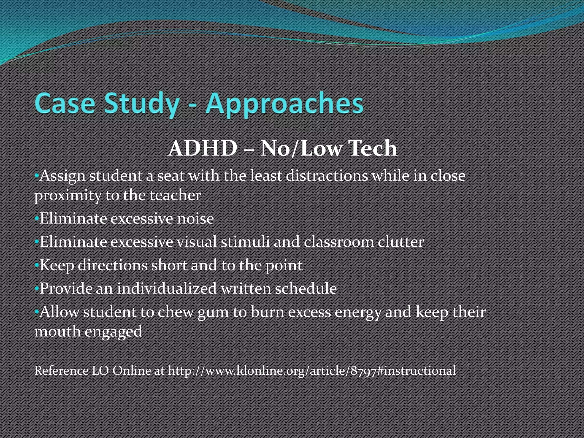 ADHD – No/Low Tech
•Assign student a seat with the least distractions while in close
proximity to the teacher
•Eliminate excessive noise
•Eliminate excessive visual stimuli and classroom clutter
•Keep directions short and to the point
•Provide an individualized written schedule
•Allow student to chew gum to burn excess energy and keep their
mouth engaged

Reference LO Online at http://www.ldonline.org/article/8797#instructional
 