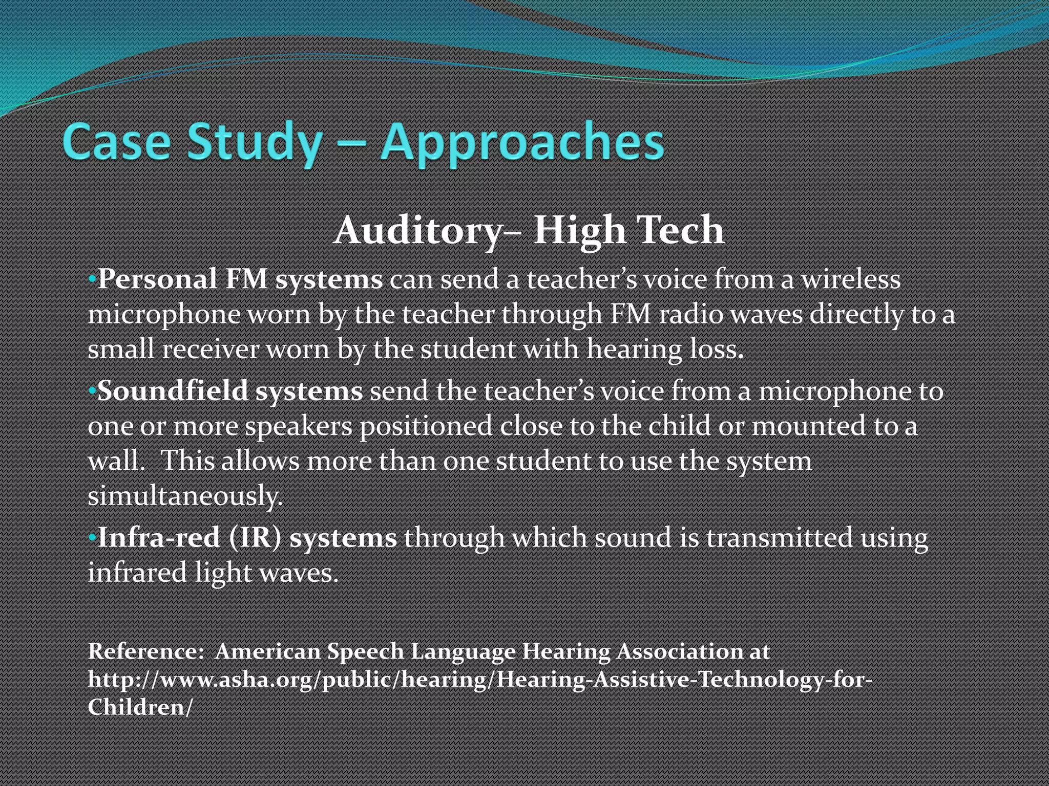 Auditory– High Tech
•Personal FM systems can send a teacher’s voice from a wireless
microphone worn by the teacher through FM radio waves directly to a
small receiver worn by the student with hearing loss.
•Soundfield systems send the teacher’s voice from a microphone to
one or more speakers positioned close to the child or mounted to a
wall. This allows more than one student to use the system
simultaneously.
•Infra-red (IR) systems through which sound is transmitted using
infrared light waves.

Reference: American Speech Language Hearing Association at
http://www.asha.org/public/hearing/Hearing-Assistive-Technology-for-
Children/
 