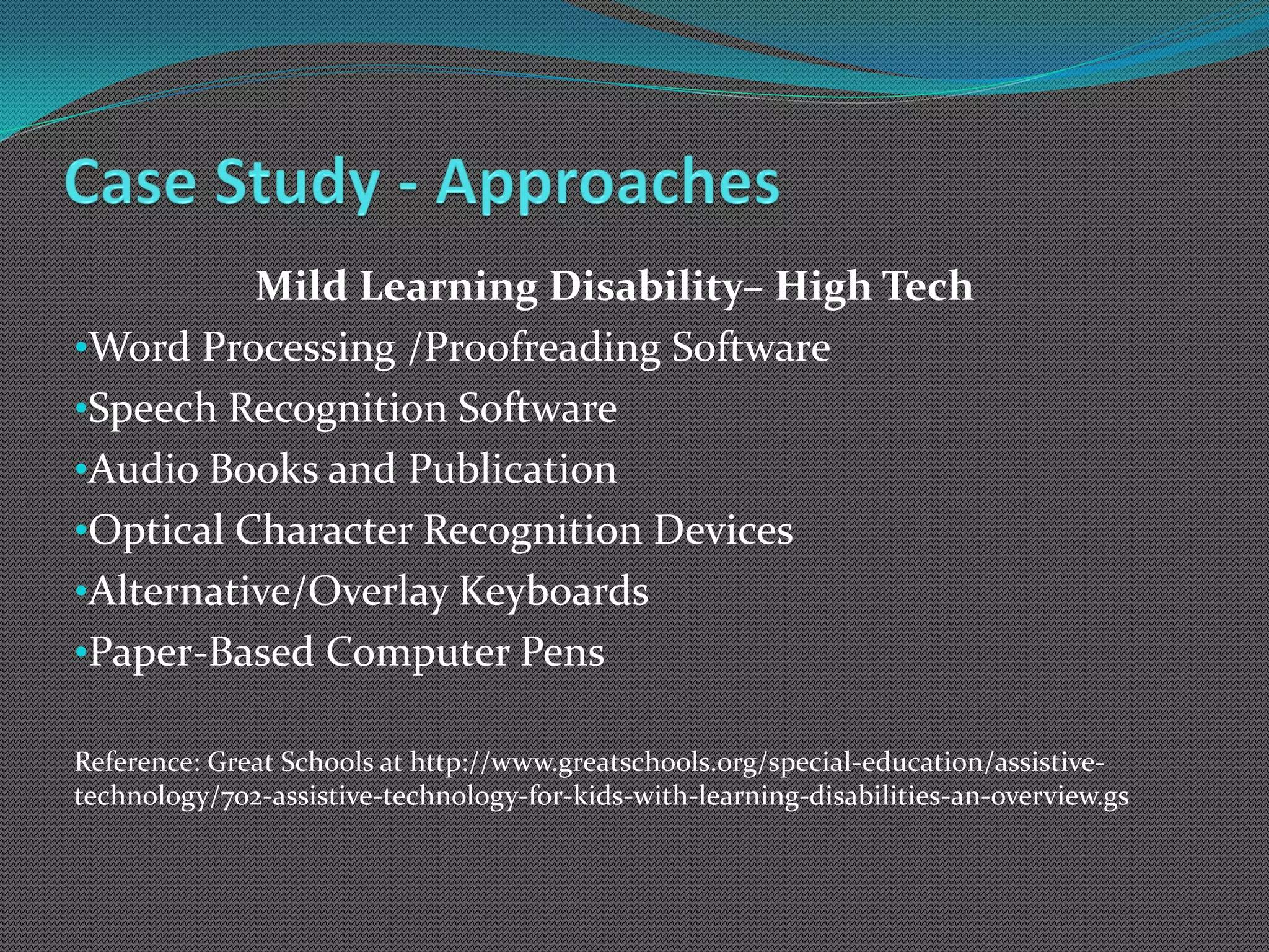 Mild Learning Disability– High Tech
•Word Processing /Proofreading Software
•Speech Recognition Software
•Audio Books and Publication
•Optical Character Recognition Devices
•Alternative/Overlay Keyboards
•Paper-Based Computer Pens

Reference: Great Schools at http://www.greatschools.org/special-education/assistive-
technology/702-assistive-technology-for-kids-with-learning-disabilities-an-overview.gs
 