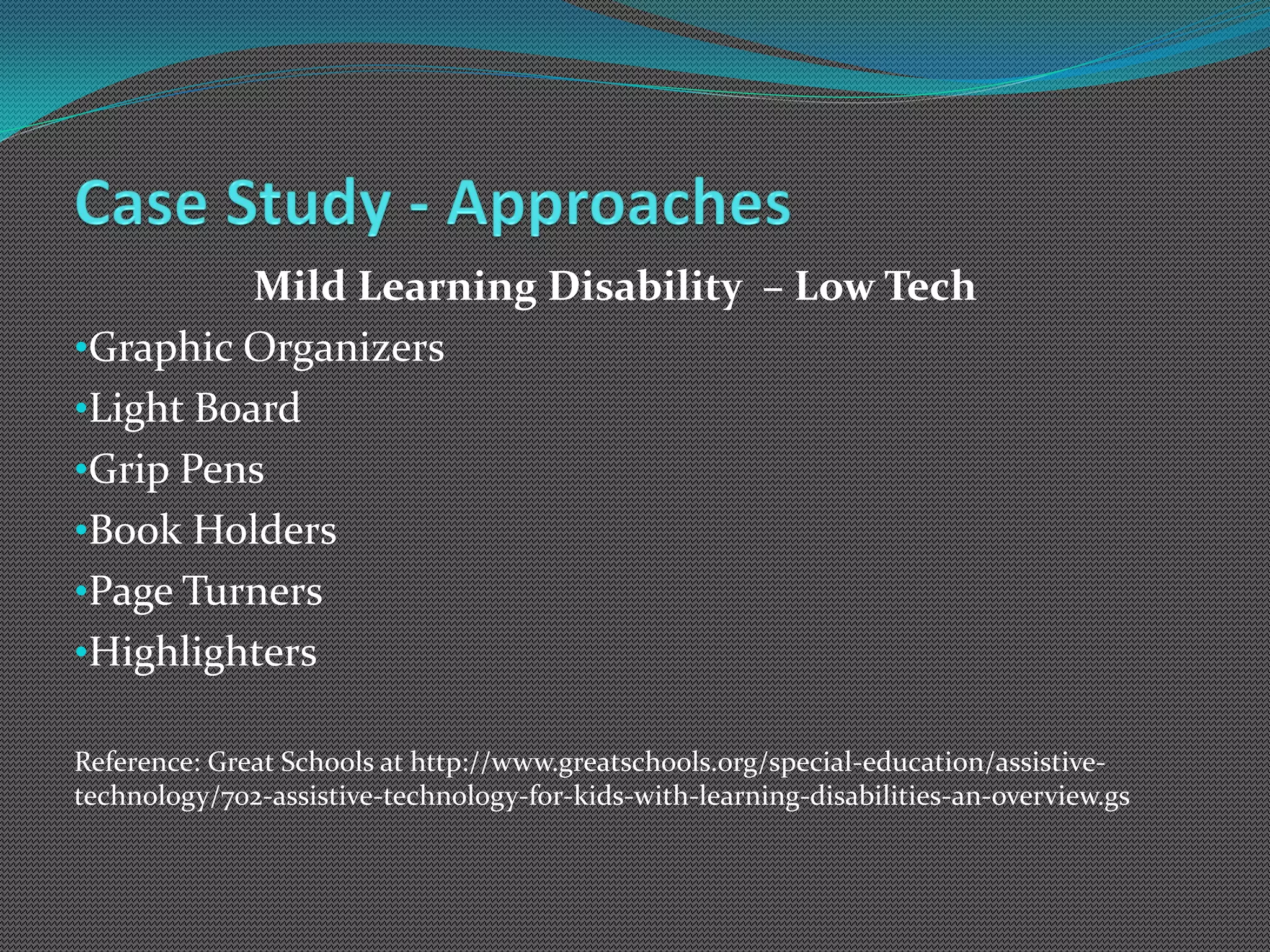 Mild Learning Disability – Low Tech
•Graphic Organizers
•Light Board
•Grip Pens
•Book Holders
•Page Turners
•Highlighters

Reference: Great Schools at http://www.greatschools.org/special-education/assistive-
technology/702-assistive-technology-for-kids-with-learning-disabilities-an-overview.gs
 