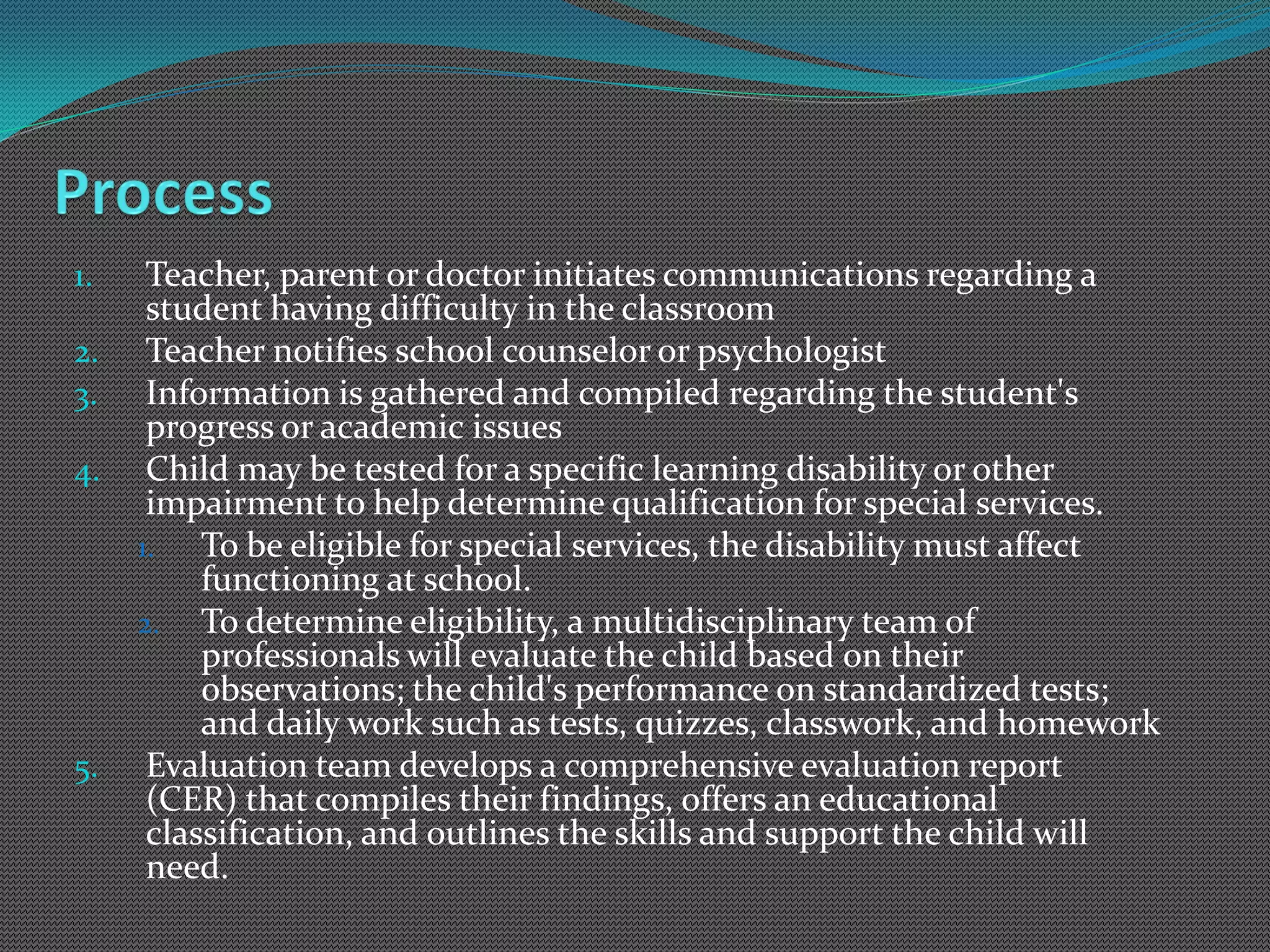1.    Teacher, parent or doctor initiates communications regarding a
      student having difficulty in the classroom
2.    Teacher notifies school counselor or psychologist
3.    Information is gathered and compiled regarding the student's
      progress or academic issues
4.    Child may be tested for a specific learning disability or other
      impairment to help determine qualification for special services.
     1.   To be eligible for special services, the disability must affect
          functioning at school.
     2. To determine eligibility, a multidisciplinary team of
          professionals will evaluate the child based on their
          observations; the child's performance on standardized tests;
          and daily work such as tests, quizzes, classwork, and homework
5.    Evaluation team develops a comprehensive evaluation report
      (CER) that compiles their findings, offers an educational
      classification, and outlines the skills and support the child will
      need.
 