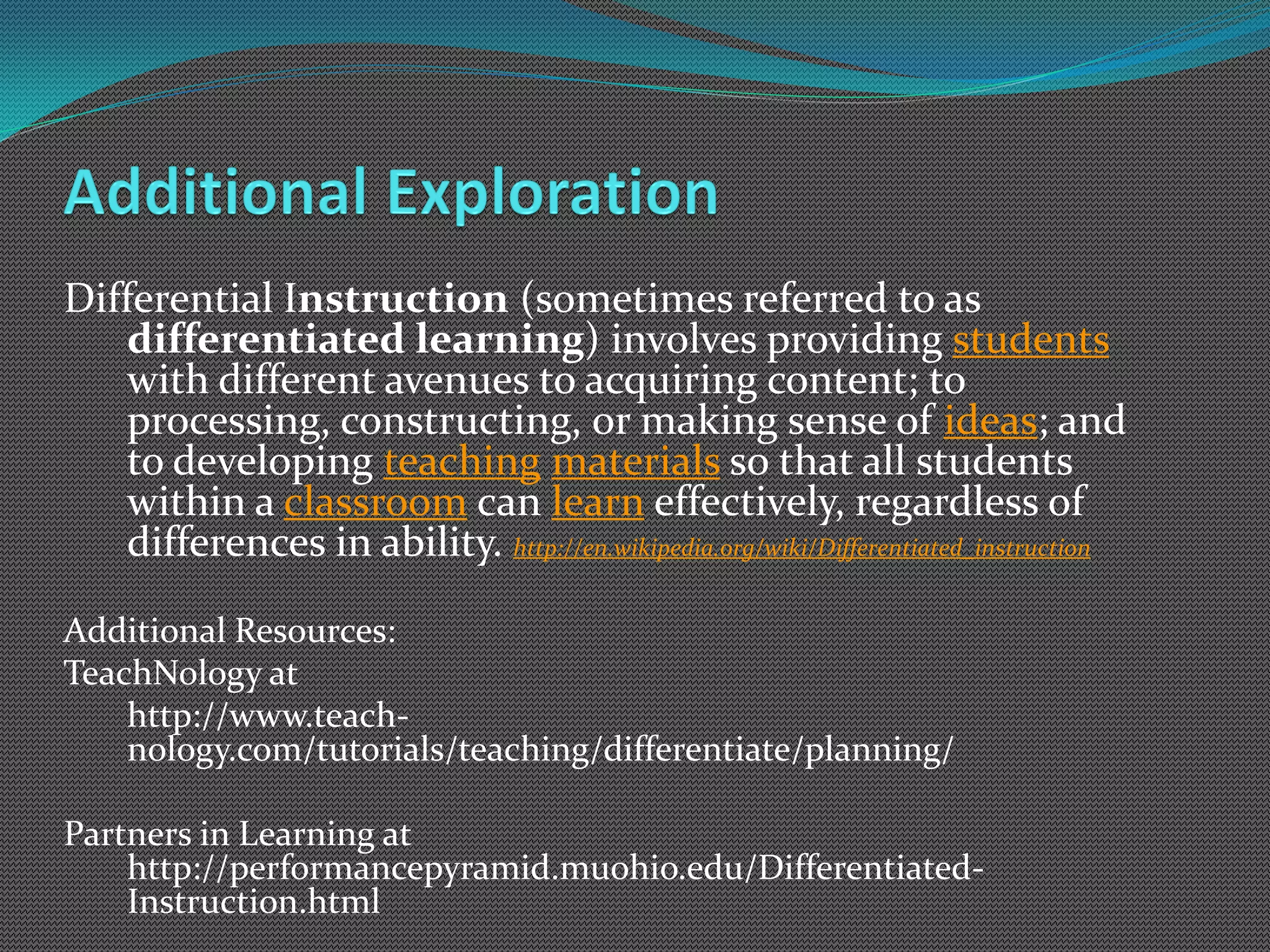 Differential Instruction (sometimes referred to as
    differentiated learning) involves providing students
    with different avenues to acquiring content; to
    processing, constructing, or making sense of ideas; and
    to developing teaching materials so that all students
    within a classroom can learn effectively, regardless of
    differences in ability. http://en.wikipedia.org/wiki/Differentiated_instruction

Additional Resources:
TeachNology at
    http://www.teach-
    nology.com/tutorials/teaching/differentiate/planning/

Partners in Learning at
    http://performancepyramid.muohio.edu/Differentiated-
    Instruction.html
 
