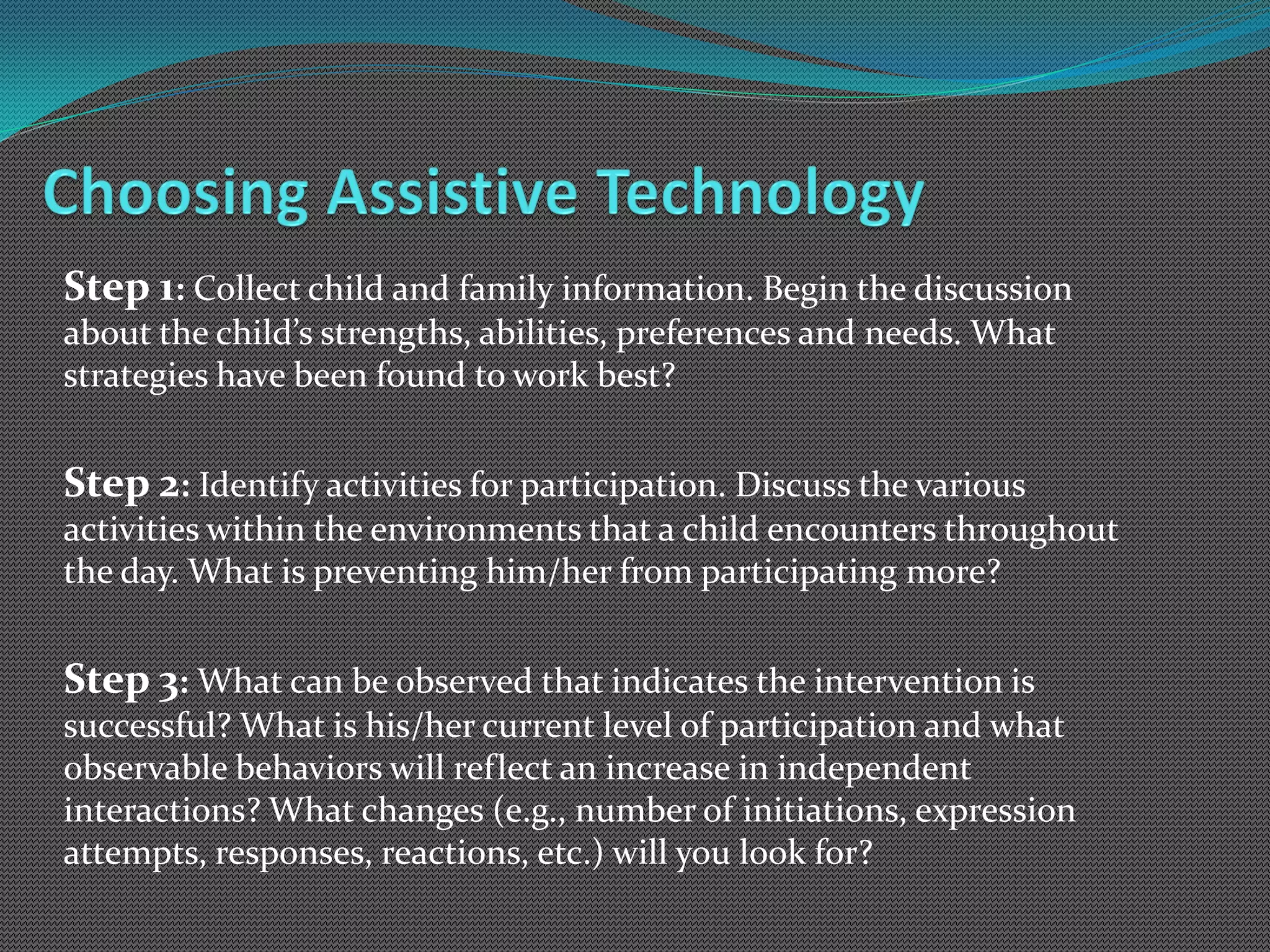 Step 1: Collect child and family information. Begin the discussion
about the child’s strengths, abilities, preferences and needs. What
strategies have been found to work best?


Step 2: Identify activities for participation. Discuss the various
activities within the environments that a child encounters throughout
the day. What is preventing him/her from participating more?


Step 3: What can be observed that indicates the intervention is
successful? What is his/her current level of participation and what
observable behaviors will reflect an increase in independent
interactions? What changes (e.g., number of initiations, expression
attempts, responses, reactions, etc.) will you look for?
 