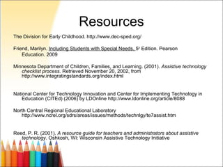 Resources
The Division for Early Childhood. http://www.dec-sped.org/

Friend, Marilyn. Including Students with Special Needs. 5th Edition. Pearson
    Education. 2009

Minnesota Department of Children, Families, and Learning. (2001). Assistive technology
   checklist process. Retrieved November 20, 2002, from
   http://www.integratingstandards.org/index.html


National Center for Technology Innovation and Center for Implementing Technology in
    Education (CITEd) (2006) by LDOnline http://www.ldonline.org/article/8088

North Central Regional Educational Laboratory
   http://www.ncrel.org/sdrs/areas/issues/methods/technlgy/te7assist.htm


Reed, P. R. (2001). A resource guide for teachers and administrators about assistive
   technology. Oshkosh, WI: Wisconsin Assistive Technology Initiative
 