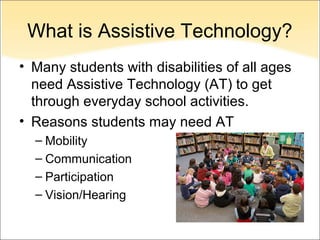 What is Assistive Technology?
• Many students with disabilities of all ages
  need Assistive Technology (AT) to get
  through everyday school activities.
• Reasons students may need AT
  – Mobility
  – Communication
  – Participation
  – Vision/Hearing
 